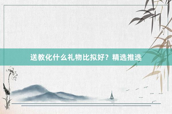 送教化什么礼物比拟好？精选推选
